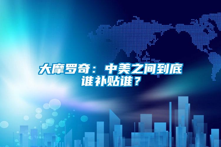 大摩罗奇：中美之间到底谁补贴谁？